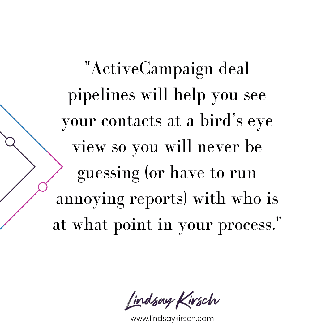 ActiveCampaign deal pipelines will help you see your contacts at a bird’s eye view so you will never be guessing (or have to run annoying reports) with who is at what point in your process.